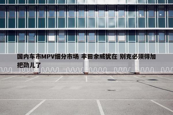 国内车市MPV细分市场 丰田余威犹在 别克必须得加把劲儿了