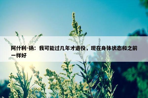 阿什利-扬：我可能过几年才退役，现在身体状态和之前一样好