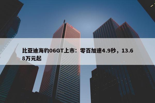 比亚迪海豹06GT上市：零百加速4.9秒，13.68万元起