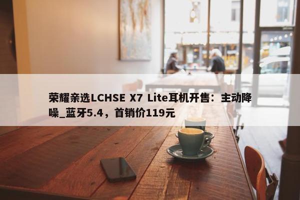 荣耀亲选LCHSE X7 Lite耳机开售：主动降噪_蓝牙5.4，首销价119元