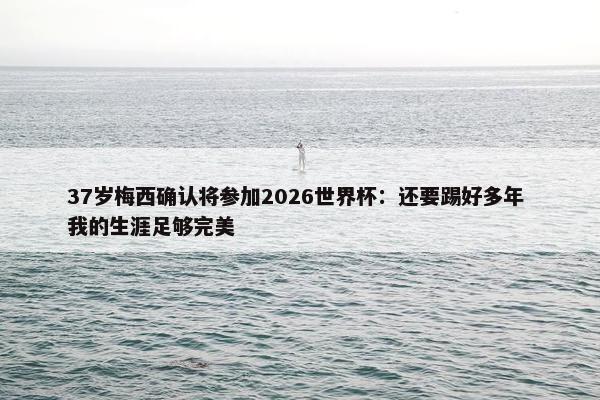 37岁梅西确认将参加2026世界杯：还要踢好多年 我的生涯足够完美