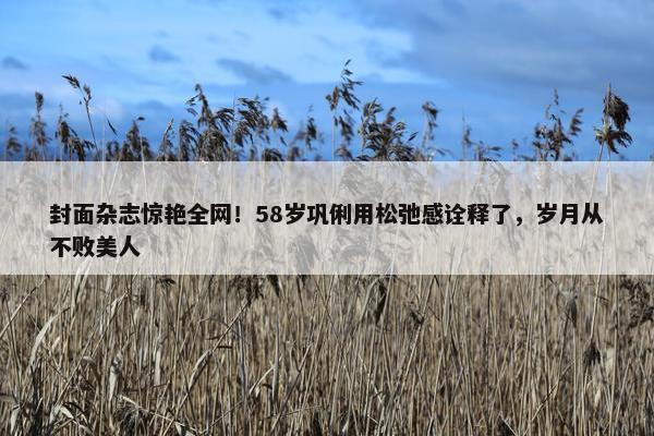 封面杂志惊艳全网！58岁巩俐用松弛感诠释了，岁月从不败美人