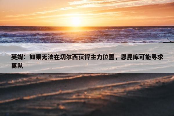 英媒：如果无法在切尔西获得主力位置，恩昆库可能寻求离队