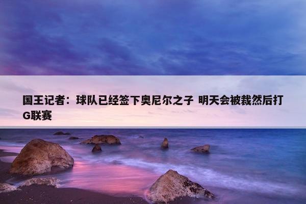 国王记者：球队已经签下奥尼尔之子 明天会被裁然后打G联赛