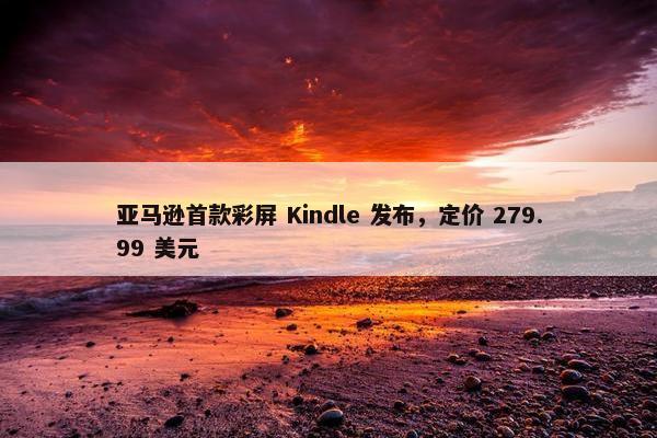 亚马逊首款彩屏 Kindle 发布，定价 279.99 美元