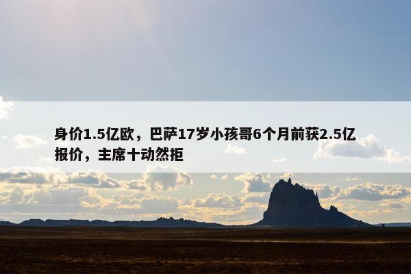 身价1.5亿欧，巴萨17岁小孩哥6个月前获2.5亿报价，主席十动然拒