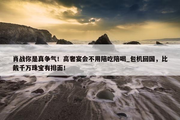 肖战你是真争气！高奢宴会不用陪吃陪喝_包机回国，比戴千万珠宝有排面！