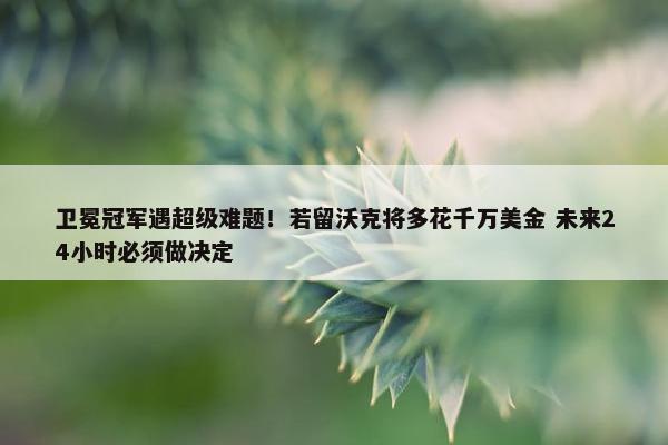 卫冕冠军遇超级难题！若留沃克将多花千万美金 未来24小时必须做决定