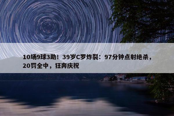 10场9球3助！39岁C罗炸裂：97分钟点射绝杀，20罚全中，狂奔庆祝