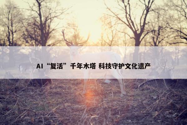 AI“复活”千年木塔 科技守护文化遗产