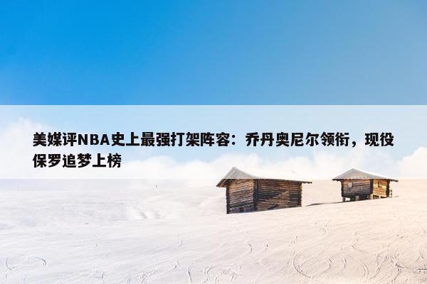 美媒评NBA史上最强打架阵容：乔丹奥尼尔领衔，现役保罗追梦上榜