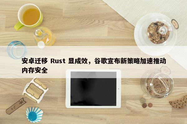 安卓迁移 Rust 显成效，谷歌宣布新策略加速推动内存安全