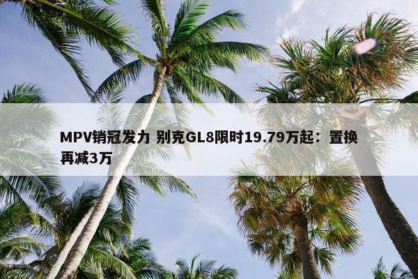 MPV销冠发力 别克GL8限时19.79万起：置换再减3万