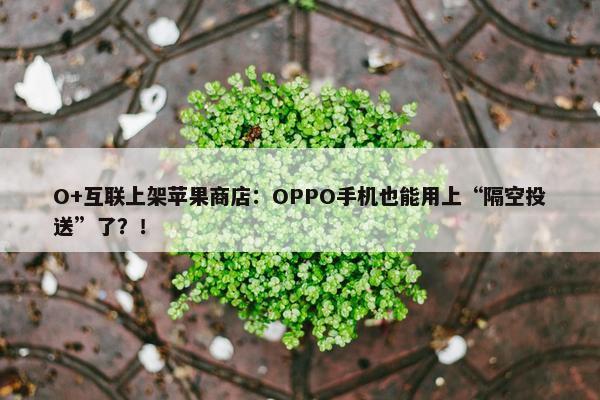 O+互联上架苹果商店：OPPO手机也能用上“隔空投送”了？！