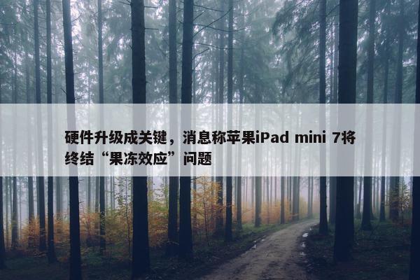 硬件升级成关键，消息称苹果iPad mini 7将终结“果冻效应”问题