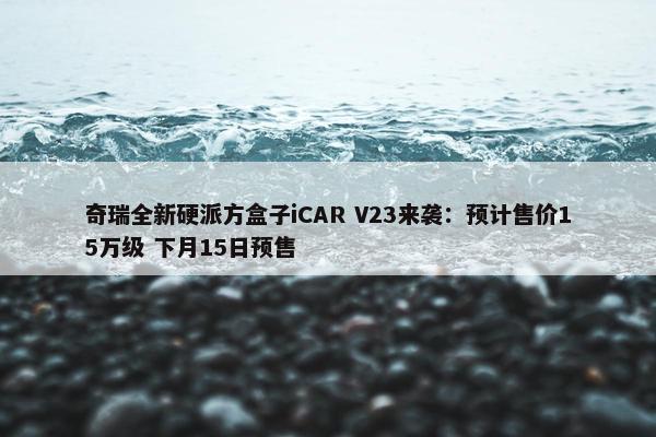 奇瑞全新硬派方盒子iCAR V23来袭：预计售价15万级 下月15日预售