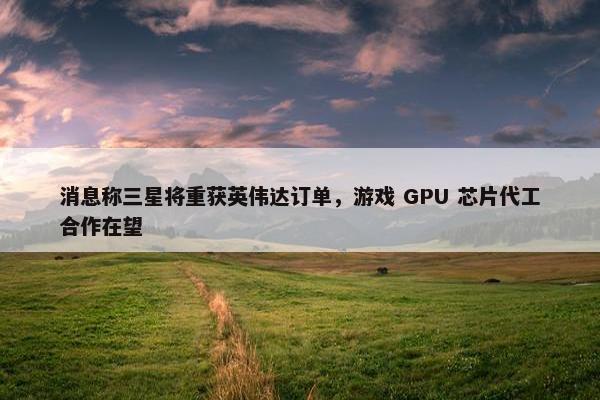 消息称三星将重获英伟达订单，游戏 GPU 芯片代工合作在望