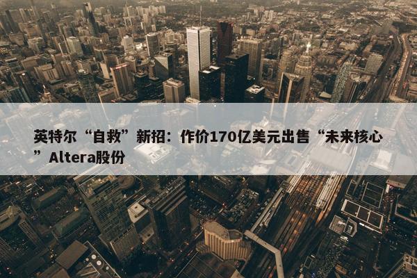 英特尔“自救”新招：作价170亿美元出售“未来核心”Altera股份