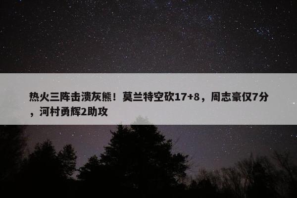 热火三阵击溃灰熊！莫兰特空砍17+8，周志豪仅7分，河村勇辉2助攻