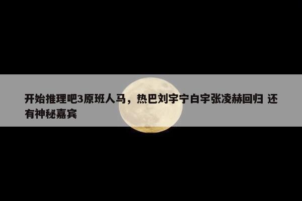 开始推理吧3原班人马，热巴刘宇宁白宇张凌赫回归 还有神秘嘉宾