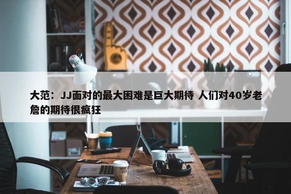 大范：JJ面对的最大困难是巨大期待 人们对40岁老詹的期待很疯狂