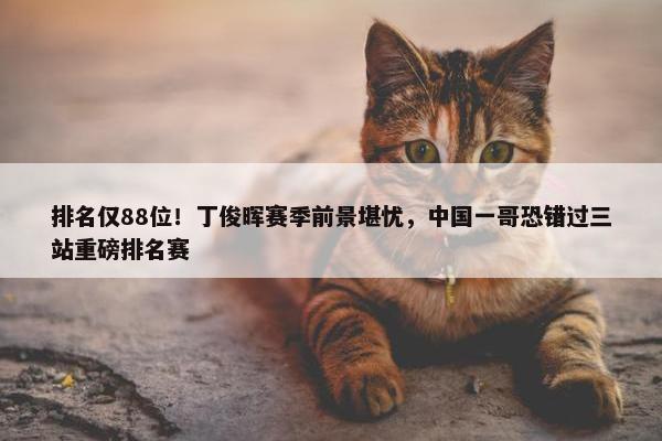 排名仅88位！丁俊晖赛季前景堪忧，中国一哥恐错过三站重磅排名赛