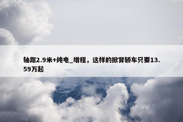 轴距2.9米+纯电_增程，这样的掀背轿车只要13.59万起