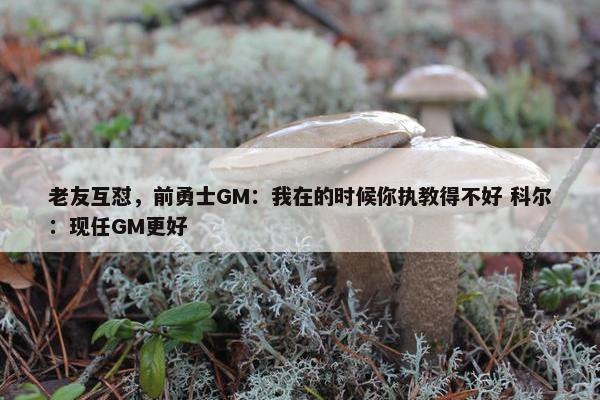 老友互怼，前勇士GM：我在的时候你执教得不好 科尔：现任GM更好