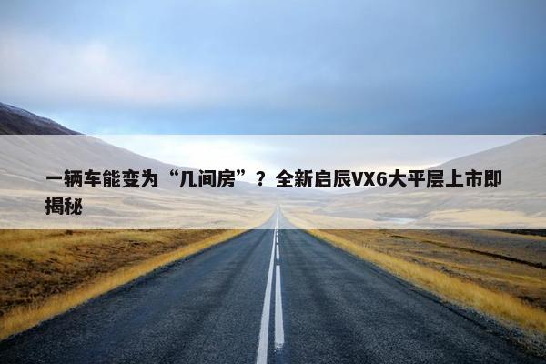 一辆车能变为“几间房”？全新启辰VX6大平层上市即揭秘