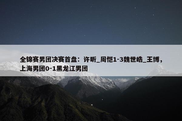 全锦赛男团决赛首盘：许昕_周恺1-3魏世皓_王博，上海男团0-1黑龙江男团