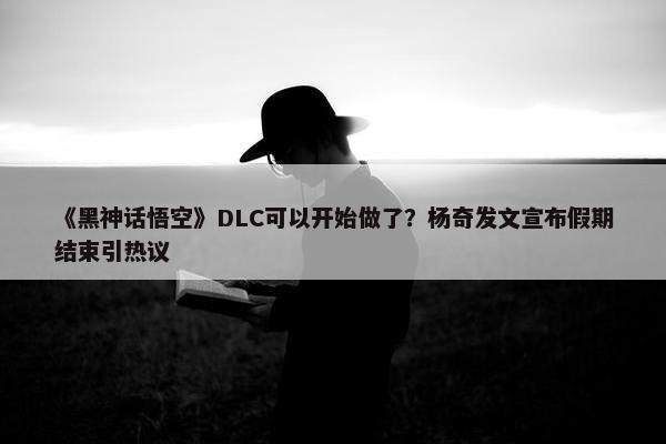 《黑神话悟空》DLC可以开始做了？杨奇发文宣布假期结束引热议