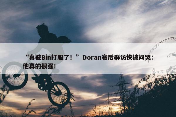 “真被Bin打服了！”Doran赛后群访快被问哭：他真的很强！