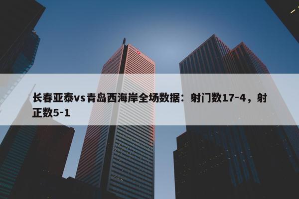 长春亚泰vs青岛西海岸全场数据：射门数17-4，射正数5-1