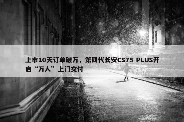 上市10天订单破万，第四代长安CS75 PLUS开启“万人”上门交付