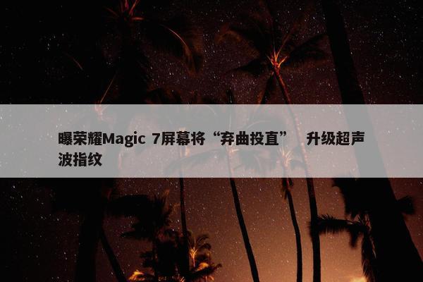 曝荣耀Magic 7屏幕将“弃曲投直”  升级超声波指纹