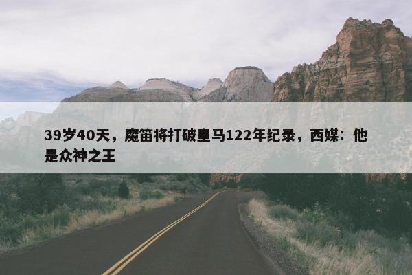 39岁40天，魔笛将打破皇马122年纪录，西媒：他是众神之王