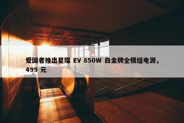 爱国者推出星璨 EV 850W 白金牌全模组电源，499 元