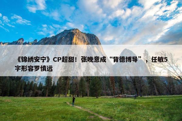 《锦绣安宁》CP超甜！张晚意成“背德博导”，任敏5字形容罗慎远