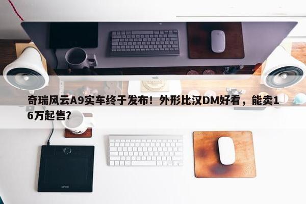 奇瑞风云A9实车终于发布！外形比汉DM好看，能卖16万起售？