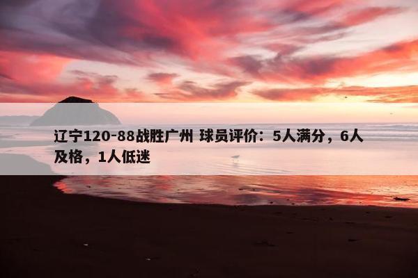 辽宁120-88战胜广州 球员评价：5人满分，6人及格，1人低迷