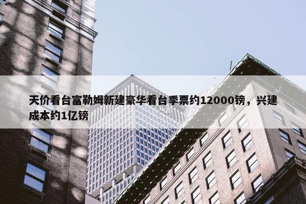 天价看台富勒姆新建豪华看台季票约12000镑，兴建成本约1亿镑