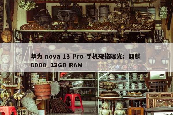 华为 nova 13 Pro 手机规格曝光：麒麟 8000_12GB RAM