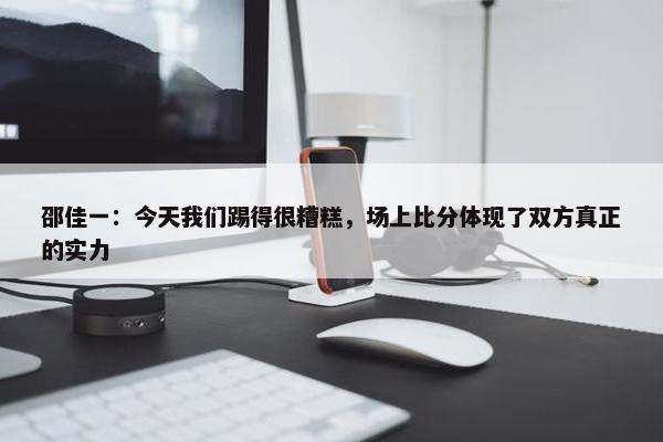 邵佳一：今天我们踢得很糟糕，场上比分体现了双方真正的实力