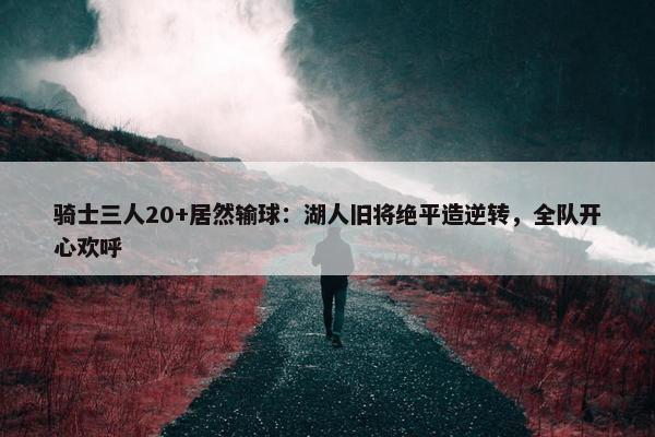 骑士三人20+居然输球：湖人旧将绝平造逆转，全队开心欢呼