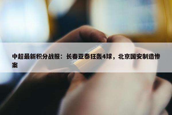 中超最新积分战报：长春亚泰狂轰4球，北京国安制造惨案