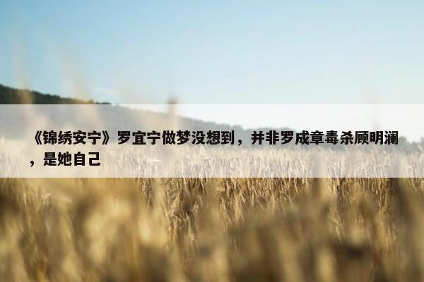 《锦绣安宁》罗宜宁做梦没想到，并非罗成章毒杀顾明澜，是她自己