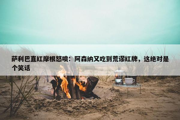 萨利巴直红摩根怒喷：阿森纳又吃到荒谬红牌，这绝对是个笑话