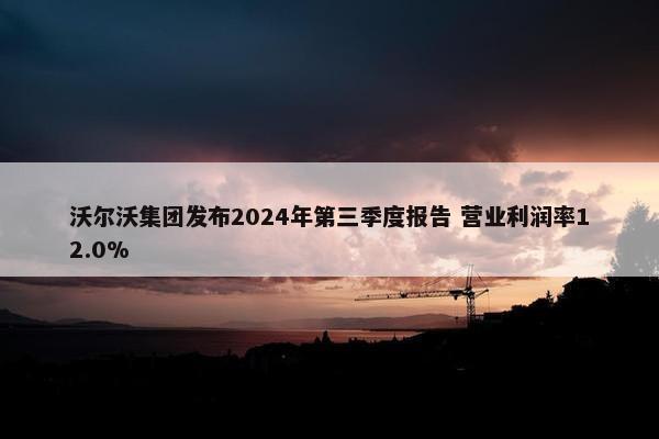 沃尔沃集团发布2024年第三季度报告 营业利润率12.0%