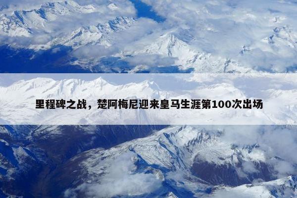 里程碑之战，楚阿梅尼迎来皇马生涯第100次出场