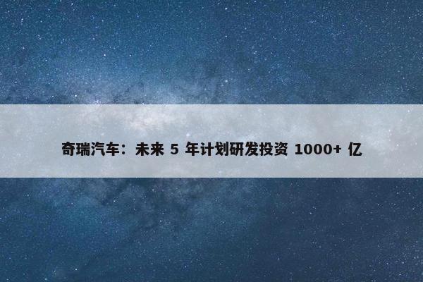 奇瑞汽车：未来 5 年计划研发投资 1000+ 亿